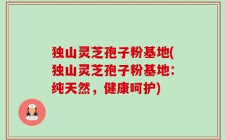 独山灵芝孢子粉基地(独山灵芝孢子粉基地：纯天然，健康呵护)