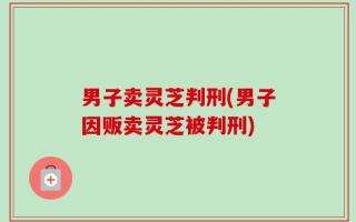 男子卖灵芝判刑(男子因贩卖灵芝被判刑)