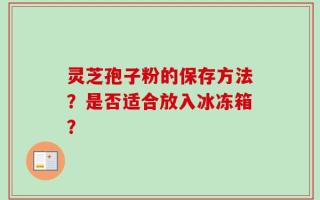 灵芝孢子粉的保存方法？是否适合放入冰冻箱？