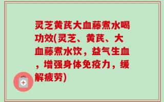 灵芝黄芪大血藤煮水喝功效(灵芝、黄芪、大血藤煮水饮，益气生血，增强身体免疫力，缓解疲劳)