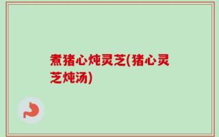 煮猪心炖灵芝(猪心灵芝炖汤)