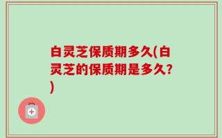 白灵芝保质期多久(白灵芝的保质期是多久？)
