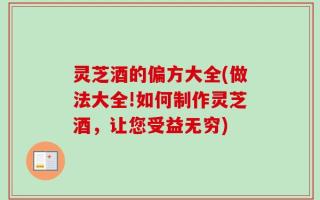 灵芝酒的偏方大全(做法大全!如何制作灵芝酒，让您受益无穷)