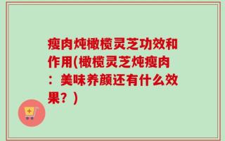 瘦肉炖橄榄灵芝功效和作用(橄榄灵芝炖瘦肉：美味养颜还有什么效果？)