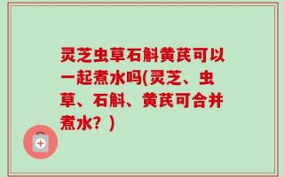 灵芝虫草石斛黄芪可以一起煮水吗(灵芝、虫草、石斛、黄芪可合并煮水？)
