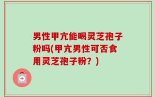 男性甲亢能喝灵芝孢子粉吗(甲亢男性可否食用灵芝孢子粉？)