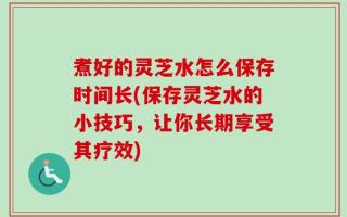 煮好的灵芝水怎么保存时间长(保存灵芝水的小技巧，让你长期享受其疗效)