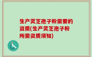 生产灵芝孢子粉需要的资质(生产灵芝孢子粉所需资质须知)