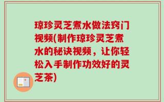 琼珍灵芝煮水做法窍门视频(制作琼珍灵芝煮水的秘诀视频，让你轻松入手制作功效好的灵芝茶)