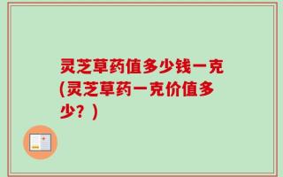 灵芝草药值多少钱一克(灵芝草药一克价值多少？)