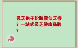 灵芝孢子粉胶囊仙芝楼？一站式灵芝健康品牌？