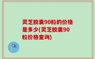 灵芝胶囊90粒的价格是多少(灵芝胶囊90粒价格查询)