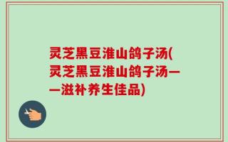 灵芝黑豆淮山鸽子汤(灵芝黑豆淮山鸽子汤——滋补养生佳品)