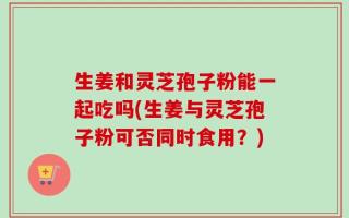 生姜和灵芝孢子粉能一起吃吗(生姜与灵芝孢子粉可否同时食用？)