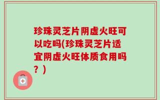 珍珠灵芝片阴虚火旺可以吃吗(珍珠灵芝片适宜阴虚火旺体质食用吗？)