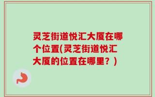灵芝街道悦汇大厦在哪个位置(灵芝街道悦汇大厦的位置在哪里？)