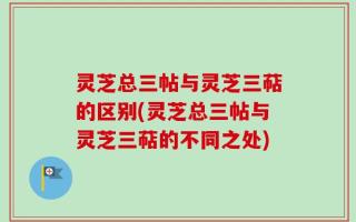 灵芝总三帖与灵芝三萜的区别(灵芝总三帖与灵芝三萜的不同之处)