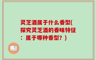 灵芝酒属于什么香型(探究灵芝酒的香味特征：属于哪种香型？)