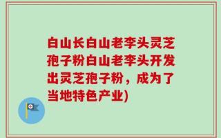 白山长白山老李头灵芝孢子粉白山老李头开发出灵芝孢子粉，成为了当地特色产业)