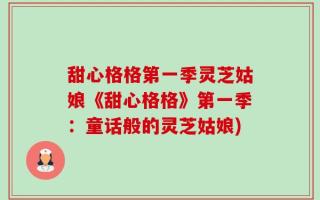 甜心格格第一季灵芝姑娘《甜心格格》第一季：童话般的灵芝姑娘)