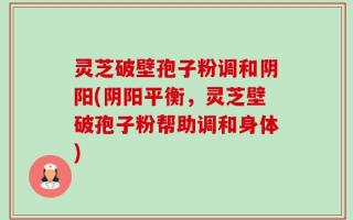 灵芝破壁孢子粉调和阴阳(阴阳平衡，灵芝壁破孢子粉帮助调和身体)