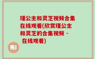 瑾公主和灵芝视频合集在线观看(欣赏瑾公主和灵芝的合集视频 - 在线观看)