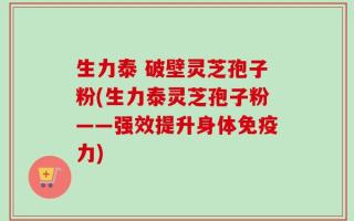 生力泰 破壁灵芝孢子粉(生力泰灵芝孢子粉——强效提升身体免疫力)