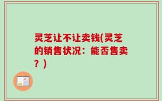 灵芝让不让卖钱(灵芝的销售状况：能否售卖？)
