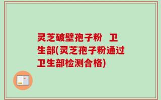灵芝破壁孢子粉  卫生部(灵芝孢子粉通过卫生部检测合格)