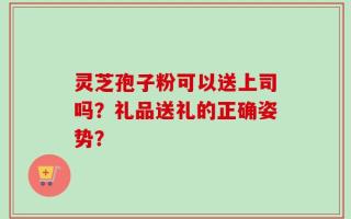 灵芝孢子粉可以送上司吗？礼品送礼的正确姿势？