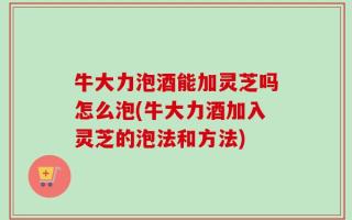 牛大力泡酒能加灵芝吗怎么泡(牛大力酒加入灵芝的泡法和方法)