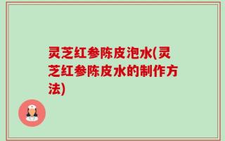 灵芝红参陈皮泡水(灵芝红参陈皮水的制作方法)