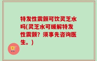 特发性震颤可饮灵芝水吗(灵芝水可缓解特发性震颤？须事先咨询医生。)