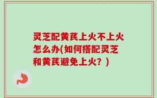 灵芝配黄芪上火不上火怎么办(如何搭配灵芝和黄芪避免上火？)