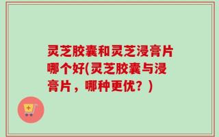 灵芝胶囊和灵芝浸膏片哪个好(灵芝胶囊与浸膏片，哪种更优？)