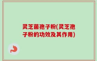 灵芝菌孢子粉(灵芝孢子粉的功效及其作用)