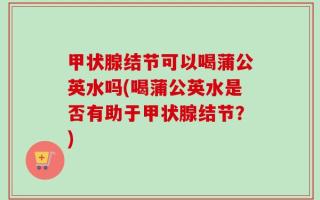 甲状腺结节可以喝蒲公英水吗(喝蒲公英水是否有助于甲状腺结节？)