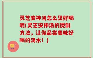 灵芝安神汤怎么煲好喝呢(灵芝安神汤的煲制方法，让你品尝美味好喝的汤水！)