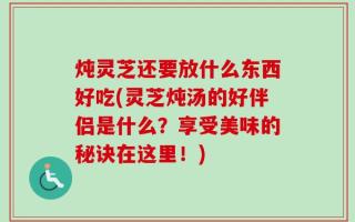 炖灵芝还要放什么东西好吃(灵芝炖汤的好伴侣是什么？享受美味的秘诀在这里！)