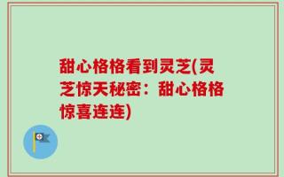 甜心格格看到灵芝(灵芝惊天秘密：甜心格格惊喜连连)