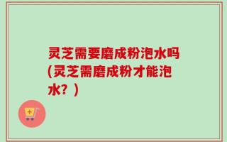灵芝需要磨成粉泡水吗(灵芝需磨成粉才能泡水？)