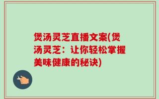 煲汤灵芝直播文案(煲汤灵芝：让你轻松掌握美味健康的秘诀)