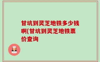 甘坑到灵芝地铁多少钱啊(甘坑到灵芝地铁票价查询