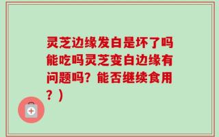 灵芝边缘发白是坏了吗能吃吗灵芝变白边缘有问题吗？能否继续食用？)
