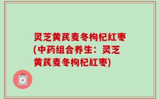 灵芝黄芪麦冬枸杞红枣(中药组合养生：灵芝黄芪麦冬枸杞红枣)