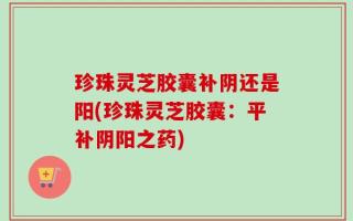 珍珠灵芝胶囊补阴还是阳(珍珠灵芝胶囊：平补阴阳之药)