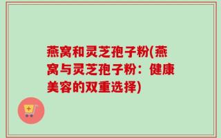 燕窝和灵芝孢子粉(燕窝与灵芝孢子粉：健康美容的双重选择)