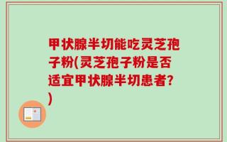 甲状腺半切能吃灵芝孢子粉(灵芝孢子粉是否适宜甲状腺半切患者？)