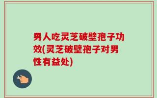 男人吃灵芝破壁孢子功效(灵芝破壁孢子对男性有益处)