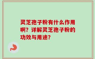 灵芝孢子粉有什么作用啊？详解灵芝孢子粉的功效与用途？